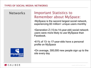 TYPES OF SOCIAL MEDIA: NETWORKS


   Networks          Important Statistics to
                     Remember about MySpace:
                     •MySpace is the second largest social network,
                     experiencing 60 million+ unique users monthly

                     •Generation Z (13-to-14-year-old) social network
                     users were more likely to use MySpace than
                     Facebook.

                     •61% of 13- to 17-year-olds have a personal
                     profile on MySpace

                     •On average, 300,000 new people sign up to the
                     site every day



                                                      Copyright 2009 The Caliber Group
 