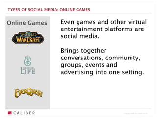 TYPES OF SOCIAL MEDIA: ONLINE GAMES


Online Games          Even games and other virtual
                      entertainment platforms are
                      social media.

                      Brings together
                      conversations, community,
                      groups, events and
                      advertising into one setting.




                                           Copyright 2009 The Caliber Group
 