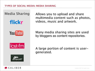 TYPES OF SOCIAL MEDIA: MEDIA SHARING


Media Sharing        Allows you to upload and share
                     multimedia content such as photos,
                     videos, music and artwork.


                     Many media sharing sites are used
                     by bloggers as content repositories.



                     A large portion of content is user-
                     generated.



                                               Copyright 2009 The Caliber Group
 