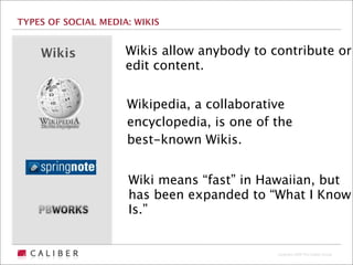 TYPES OF SOCIAL MEDIA: WIKIS


    Wikis            Wikis allow anybody to contribute or
                     edit content.


                     Wikipedia, a collaborative
                     encyclopedia, is one of the
                     best-known Wikis.


                     Wiki means “fast” in Hawaiian, but
                     has been expanded to “What I Know
                     Is.”


                                             Copyright 2009 The Caliber Group
 