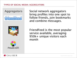 TYPES OF SOCIAL MEDIA: AGGREGATORS


Aggregators          Social network aggregators
                     bring proﬁles into one spot to
                     follow friends, join bookmarks
                     and combine messages.


                     FriendFeed is the most popular
                     service available, averaging
                     950k+ unique visitors each
                     month




                                           Copyright 2009 The Caliber Group
 