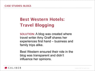 CASE STUDIES: BLOGS




          Best Western Hotels:
          Travel Blogging
          SOLUTION: A blog was created where
          travel writer Amy Graff shares her
          experiences first hand – business and
          family trips alike.

          Best Western ensured their role in the
          blog was transparent and didn’t
          influence her opinions.

                                                   Copyright 2009 The Caliber Group
 