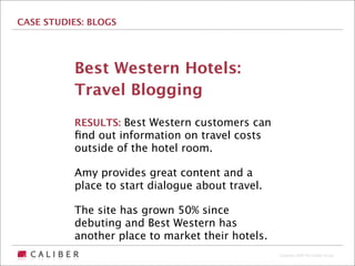 CASE STUDIES: BLOGS




          Best Western Hotels:
          Travel Blogging
          RESULTS: Best Western customers can
          ﬁnd out information on travel costs
          outside of the hotel room.

          Amy provides great content and a
          place to start dialogue about travel.

          The site has grown 50% since
          debuting and Best Western has
          another place to market their hotels.
                                                  Copyright 2009 The Caliber Group
 