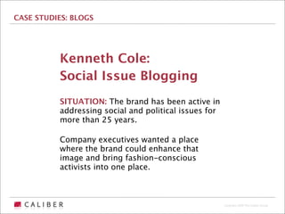 CASE STUDIES: BLOGS




          Kenneth Cole:
          Social Issue Blogging
          SITUATION: The brand has been active in
          addressing social and political issues for
          more than 25 years.

          Company executives wanted a place
          where the brand could enhance that
          image and bring fashion-conscious
          activists into one place.



                                                       Copyright 2009 The Caliber Group
 