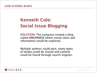 CASE STUDIES: BLOGS




          Kenneth Cole:
          Social Issue Blogging
          SOLUTION: The company created a blog
          called AWEARNESS where social views and
          information could be explored.

          Multiple authors could post, many types
          of media could be shared and content
          could be found through search engines.




                                                    Copyright 2009 The Caliber Group
 
