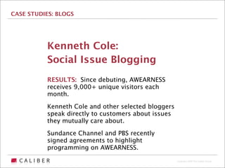 CASE STUDIES: BLOGS




          Kenneth Cole:
          Social Issue Blogging
          RESULTS: Since debuting, AWEARNESS
          receives 9,000+ unique visitors each
          month.

          Kenneth Cole and other selected bloggers
          speak directly to customers about issues
          they mutually care about.

          Sundance Channel and PBS recently
          signed agreements to highlight
          programming on AWEARNESS.
                                                     Copyright 2009 The Caliber Group
 