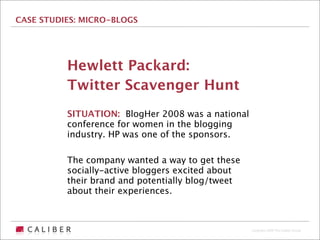 CASE STUDIES: MICRO-BLOGS




          Hewlett Packard:
          Twitter Scavenger Hunt
          SITUATION: BlogHer 2008 was a national
          conference for women in the blogging
          industry. HP was one of the sponsors.

          The company wanted a way to get these
          socially-active bloggers excited about
          their brand and potentially blog/tweet
          about their experiences.



                                                   Copyright 2009 The Caliber Group
 