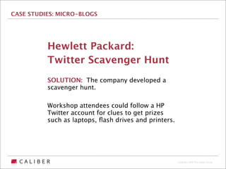 CASE STUDIES: MICRO-BLOGS




          Hewlett Packard:
          Twitter Scavenger Hunt
          SOLUTION: The company developed a
          scavenger hunt.

          Workshop attendees could follow a HP
          Twitter account for clues to get prizes
          such as laptops, ﬂash drives and printers.




                                                       Copyright 2009 The Caliber Group
 