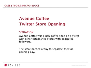 CASE STUDIES: MICRO-BLOGS




          Avenue Coffee
          Twitter Store Opening
          SITUATION
          Avenue Coffee was a new coffee shop on a street
          with other established stores with dedicated
          followers.

          The store needed a way to separate itself on
          opening day.




                                                    Copyright 2009 The Caliber Group
 