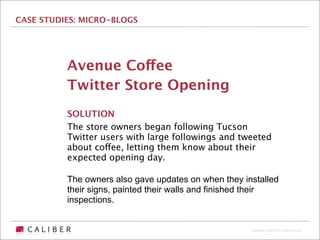 CASE STUDIES: MICRO-BLOGS




          Avenue Coffee
          Twitter Store Opening
          SOLUTION
          The store owners began following Tucson
          Twitter users with large followings and tweeted
          about coffee, letting them know about their
          expected opening day.

          The owners also gave updates on when they installed
          their signs, painted their walls and finished their
          inspections.


                                                      Copyright 2009 The Caliber Group
 