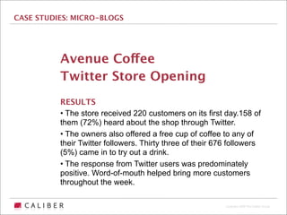 CASE STUDIES: MICRO-BLOGS




          Avenue Coffee
          Twitter Store Opening
          RESULTS
          • The store received 220 customers on its first day.158 of
          them (72%) heard about the shop through Twitter.
          • The owners also offered a free cup of coffee to any of
          their Twitter followers. Thirty three of their 676 followers
          (5%) came in to try out a drink.
          • The response from Twitter users was predominately
          positive. Word-of-mouth helped bring more customers
          throughout the week.

                                                           Copyright 2009 The Caliber Group
 