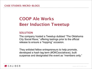 CASE STUDIES: MICRO-BLOGS




          COOP Ale Works
          Beer Induction Tweetup
          SOLUTION
          The company hosted a Tweetup dubbed “The Oklahoma
          City Social Rave,” offering tastings prior to the official
          release to ensure a “hopping” occasion.

          They enlisted fellow entrepreneurs to help promote,
          developed a hash tag term (#OKCsocialrave), built
          suspense and designated the event as “members only.”



                                                          Copyright 2009 The Caliber Group
 