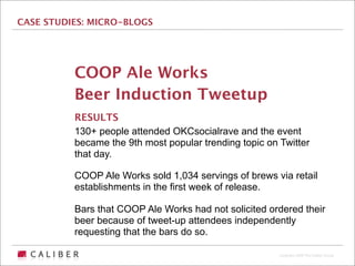 CASE STUDIES: MICRO-BLOGS




          COOP Ale Works
          Beer Induction Tweetup
          RESULTS
          130+ people attended OKCsocialrave and the event
          became the 9th most popular trending topic on Twitter
          that day.

          COOP Ale Works sold 1,034 servings of brews via retail
          establishments in the first week of release.

          Bars that COOP Ale Works had not solicited ordered their
          beer because of tweet-up attendees independently
          requesting that the bars do so.

                                                        Copyright 2009 The Caliber Group
 