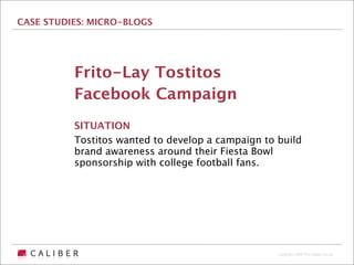 CASE STUDIES: MICRO-BLOGS




          Frito-Lay Tostitos
          Facebook Campaign
          SITUATION
          Tostitos wanted to develop a campaign to build
          brand awareness around their Fiesta Bowl
          sponsorship with college football fans.




                                                   Copyright 2009 The Caliber Group
 