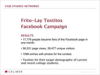 CASE STUDIES: NETWORKS




          Frito-Lay Tostitos
          Facebook Campaign
          RESULTS
          • 17,779 people became fans of the Facebook page in
          one month.

          • 56,531 page views, 39,477 unique visitors.

          • 1098 entries with photos for the contest.

          • Tostitos hit their target demographic of current
          and recent college students.


                                                         Copyright 2009 The Caliber Group
 