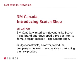 CASE STUDIES: NETWORKS




          3M Canada
          Introducing Scotch Shoe
          SITUATION
          3M Canada wanted to rejuvenate its Scotch
          Tape brand and developed a product for its
          female target market – The Scotch Shoe.

          Budget constraints, however, forced the
          company to get even more creative in promoting
          the new product.

                                               Copyright 2009 The Caliber Group
 