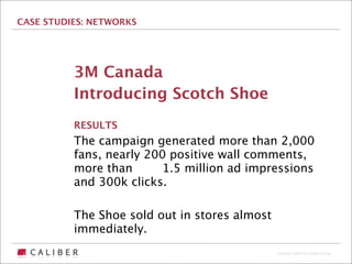 CASE STUDIES: NETWORKS




          3M Canada
          Introducing Scotch Shoe
          RESULTS
          The campaign generated more than 2,000
          fans, nearly 200 positive wall comments,
          more than      1.5 million ad impressions
          and 300k clicks.

          The Shoe sold out in stores almost
          immediately.
                                               Copyright 2009 The Caliber Group
 