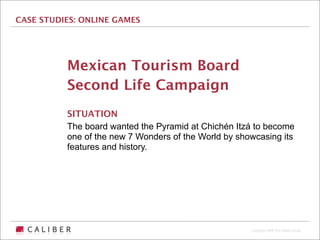 CASE STUDIES: ONLINE GAMES




          Mexican Tourism Board
          Second Life Campaign
          SITUATION
          The board wanted the Pyramid at Chichén Itzá to become
          one of the new 7 Wonders of the World by showcasing its
          features and history.




                                                      Copyright 2009 The Caliber Group
 