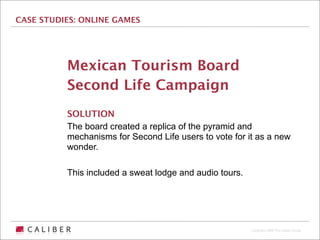 CASE STUDIES: ONLINE GAMES




          Mexican Tourism Board
          Second Life Campaign
          SOLUTION
          The board created a replica of the pyramid and
          mechanisms for Second Life users to vote for it as a new
          wonder.

          This included a sweat lodge and audio tours.




                                                         Copyright 2009 The Caliber Group
 