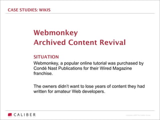 CASE STUDIES: WIKIS




           Webmonkey
           Archived Content Revival
           SITUATION
           Webmonkey, a popular online tutorial was purchased by
           Condé Nast Publications for their Wired Magazine
           franchise.

           The owners didn’t want to lose years of content they had
           written for amateur Web developers.




                                                         Copyright 2009 The Caliber Group
 