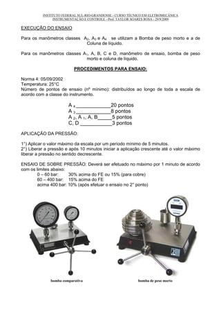 INSTITUTO FEDERAL SUL-RIO-GRANDENSE - CURSO TÉCNICO EM ELETROMECÂNICA
INSTRUMENTAÇÃO E CONTROLE - Prof. TAYLOR SOARES ROSA - 29/9/2009
EXECUÇÃO DO ENSAIO
Para os manômetros classes A2, A3 e A4 se utilizam a Bomba de peso morto e a de
Coluna de líquido.
Para os manômetros classes A1, A, B, C e D, manômetro de ensaio, bomba de peso
morto e coluna de líquido.
PROCEDIMENTOS PARA ENSAIO:
Norma 4: 05/09/2002
Temperatura: 25°C
Número de pontos de ensaio (nº mínimo): distribuídos ao longo de toda a escala de
acordo com a classe do instrumento.
A 4 ____________20 pontos
A 3 ____________8 pontos
A 2, A 1, A, B_____5 pontos
C, D ___________3 pontos
APLICAÇÃO DA PRESSÃO:
1°) Aplicar o valor máximo da escala por um período mínimo de 5 minutos.
2°) Liberar a pressão e após 10 minutos iniciar a aplicação crescente até o valor máximo
liberar a pressão no sentido decrescente.
ENSAIO DE SOBRE PRESSÃO: Deverá ser efetuado no máximo por 1 minuto de acordo
com os limites abaixo:
0 – 60 bar: 30% acima do FE ou 15% (para cobre)
60 – 400 bar: 15% acima do FE
acima 400 bar: 10% (após efetuar o ensaio no 2° ponto)
bomba comparativa bomba de peso morto
 