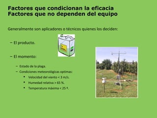 Factores que condicionan la eficacia
Factores que no dependen del equipo
Generalmente son aplicadores o técnicos quienes los deciden:
– El producto.
– El momento:
– Estado de la plaga.
– Condiciones meteorológicas optimas:
 Velocidad del viento < 3 m/s.
 Humedad relativa > 65 %.
 Temperatura máxima < 25 º.
 