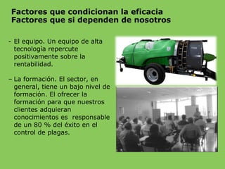Factores que condicionan la eficacia
Factores que si dependen de nosotros
- El equipo. Un equipo de alta
tecnología repercute
positivamente sobre la
rentabilidad.
– La formación. El sector, en
general, tiene un bajo nivel de
formación. El ofrecer la
formación para que nuestros
clientes adquieran
conocimientos es responsable
de un 80 % del éxito en el
control de plagas.
 