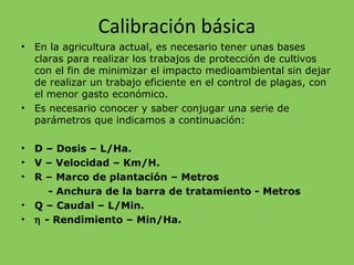 Calibración básica
• En la agricultura actual, es necesario tener unas bases
claras para realizar los trabajos de protección de cultivos
con el fin de minimizar el impacto medioambiental sin dejar
de realizar un trabajo eficiente en el control de plagas, con
el menor gasto económico.
• Es necesario conocer y saber conjugar una serie de
parámetros que indicamos a continuación:
• D – Dosis – L/Ha.
• V – Velocidad – Km/H.
• R – Marco de plantación – Metros
- Anchura de la barra de tratamiento - Metros
• Q – Caudal – L/Min.
• η - Rendimiento – Min/Ha.
 