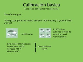 Tamaño de gota
Trabajo con gotas de medio tamaño (300 micras) o grueso (450
micras)
1 x 400 micras
4 x 100 micras
Cubrimos el doble de
superficie con el
mismo volumen.
Gota menor 200 micras con:
Temperatura > 25 ºC
Humedad < 65 %
Viento > 3 m/s
Deriva de hasta
el 50 %
Calibración básica
Elección de las boquillas más adecuadas
 