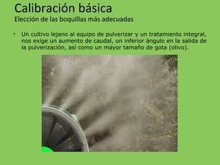 • Un cultivo lejano al equipo de pulverizar y un tratamiento integral,
nos exige un aumento de caudal, un inferior ángulo en la salida de
la pulverización, así como un mayor tamaño de gota (olivo).
Calibración básica
Elección de las boquillas más adecuadas
 