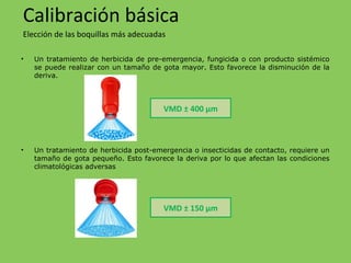 • Un tratamiento de herbicida de pre-emergencia, fungicida o con producto sistémico
se puede realizar con un tamaño de gota mayor. Esto favorece la disminución de la
deriva.
• Un tratamiento de herbicida post-emergencia o insecticidas de contacto, requiere un
tamaño de gota pequeño. Esto favorece la deriva por lo que afectan las condiciones
climatológicas adversas
Calibración básica
Elección de las boquillas más adecuadas
VMD ± 400 µm
VMD ± 150 µm
 