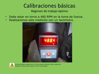 Calibraciones básicas
Régimen de trabajo óptimo
• Debe estar en torno a 480 RPM en la toma de fuerza.
• Realizaremos esta medición con un tacómetro.
Este proceso debe completarse con el tracto parado y frenado. Colocar cadenas de
seguridad. Utilizar guantes, gafas y no llevar ropa holgada.
 