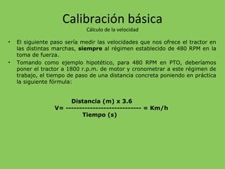 Calibración básica
Cálculo de la velocidad
• El siguiente paso sería medir las velocidades que nos ofrece el tractor en
las distintas marchas, siempre al régimen establecido de 480 RPM en la
toma de fuerza.
• Tomando como ejemplo hipotético, para 480 RPM en PTO, deberíamos
poner el tractor a 1800 r.p.m. de motor y cronometrar a este régimen de
trabajo, el tiempo de paso de una distancia concreta poniendo en práctica
la siguiente fórmula:
Distancia (m) x 3.6
V= ---------------------------- = Km/h
Tiempo (s)
 