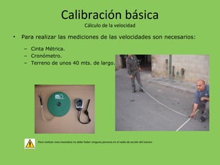 Calibración básica
Cálculo de la velocidad
• Para realizar las mediciones de las velocidades son necesarios:
– Cinta Métrica.
– Cronómetro.
– Terreno de unos 40 mts. de largo.
Para realizar esta maniobra no debe haber ninguna persona en el radio de acción del tractor.
 