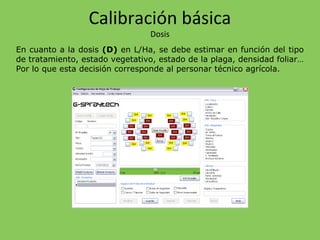 En cuanto a la dosis (D) en L/Ha, se debe estimar en función del tipo
de tratamiento, estado vegetativo, estado de la plaga, densidad foliar…
Por lo que esta decisión corresponde al personar técnico agrícola.
Calibración básica
Dosis
 