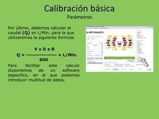 Por último, debemos calcular el
caudal (Q) en L/Min, para la que
utilizaremos la siguiente formula:
V x D x R
Q = ---------------- = L/Min.
600
Para facilitar este calculo
disponemos de un software
especifico, en el que podemos
introducir multitud de datos.
Calibración básica
Parámetros
 