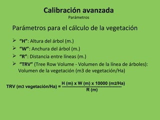 Parámetros para el cálculo de la vegetación
 “H”: Altura del árbol (m.)
 “W”: Anchura del árbol (m.)
 “R”: Distancia entre líneas (m.)
 “TRV” (Tree Row Volume - Volumen de la línea de árboles):
Volumen de la vegetación (m3 de vegetación/Ha)
Calibración avanzada
Parámetros
H (m) x W (m) x 10000 (m2/Ha)
TRV (m3 vegetación/Ha) = ----------------------------------------
R (m)
 