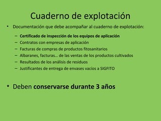 Cuaderno de explotación
• Documentación que debe acompañar al cuaderno de explotación:
– Certificado de inspección de los equipos de aplicación
– Contratos con empresas de aplicación
– Facturas de compras de productos fitosanitarios
– Albaranes, facturas… de las ventas de los productos cultivados
– Resultados de los análisis de residuos
– Justificantes de entrega de envases vacíos a SIGFITO
• Deben conservarse durante 3 años
 