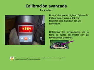 Buscar siempre el régimen óptimo de
trabajo de en torno a 480 rpm.
Realizar esta medición con un
tacómetro.
Relacionar las revoluciones de la
toma de fuerza del tractor con las
revoluciones de motor.
Este proceso debe completarse con el tracto parado y frenado. Colocar cadenas de seguridad.
Utilizar guantes, gafas y no llevar ropa holgada.
Calibración avanzada
Parámetros
 