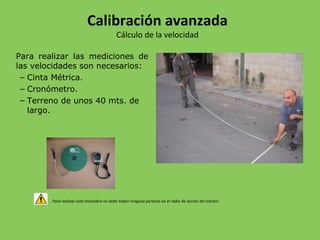 Para realizar las mediciones de
las velocidades son necesarios:
– Cinta Métrica.
– Cronómetro.
– Terreno de unos 40 mts. de
largo.
Para realizar esta maniobra no debe haber ninguna persona en el radio de acción del tractor.
Calibración avanzada
Cálculo de la velocidad
 