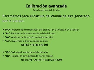 Parámetros para el cálculo del caudal de aire generado
por el equipo:
 MCH: Marcha del multiplicador del equipo (1ª o tortuga y 2ª o liebre).
 “Ps”: Perímetro de la sección de salida del aire.
 “As”: Anchura de la sección de salida del aire.
 “Aa”: Superficie o área de salida de aire.
Aa (m2
) = Ps (m) x As (m)
 “Va”: Velocidad media de salida del aire.
 “Qa”: Caudal de aire, generado por el equipo.
Qa (m3
/h) = Aa (m2
) x Va (m/s) x 3600
Calibración avanzada
Cálculo del caudal de aire
 
