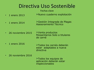 Directiva Uso Sostenible
Fechas clave
• 1 enero 2013
• 1 enero 2014
• 26 noviembre 2015
• 1 enero 2016
• 26 noviembre 2016
Nuevo cuaderno explotación
Gestión Integrada de Plagas
Asesoramiento Técnico
Venta productos
fitosanitarios Solo a titulares
de carné
Todos los carnés deberán
estar adaptados a nueva
directiva
Todos los equipos de
aplicación deberán estar
inspeccionados
 
