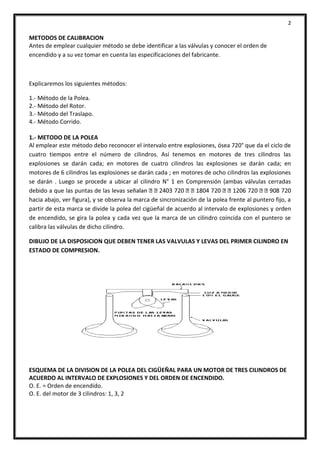 2
METODOS DE CALIBRACION
Antes de emplear cualquier método se debe identificar a las válvulas y conocer el orden de
encendido y a su vez tomar en cuenta las especificaciones del fabricante.
Explicaremos los siguientes métodos:
1.- Método de la Polea.
2.- Método del Rotor.
3.- Método del Traslapo.
4.- Método Corrido.
1.- METODO DE LA POLEA
Al emplear este método debo reconocer el intervalo entre explosiones, ósea 720° que da el ciclo de
cuatro tiempos entre el número de cilindros. Así tenemos en motores de tres cilindros las
explosiones se darán cada; en motores de cuatro cilindros las explosiones se darán cada; en
motores de 6 cilindros las explosiones se darán cada ; en motores de ocho cilindros las explosiones
se darán . Luego se procede a ubicar al cilindro N° 1 en Comprensión (ambas válvulas cerradas
debido a que las puntas de las levas
hacia abajo, ver figura), y se observa la marca de sincronización de la polea frente al puntero fijo, a
partir de esta marca se divide la polea del cigüeñal de acuerdo al intervalo de explosiones y orden
de encendido, se gira la polea y cada vez que la marca de un cilindro coincida con el puntero se
calibra las válvulas de dicho cilindro.
DIBUJO DE LA DISPOSICION QUE DEBEN TENER LAS VALVULAS Y LEVAS DEL PRIMER CILINDRO EN
ESTADO DE COMPRESION.
ESQUEMA DE LA DIVISION DE LA POLEA DEL CIGÜEÑAL PARA UN MOTOR DE TRES CILINDROS DE
ACUERDO AL INTERVALO DE EXPLOSIONES Y DEL ORDEN DE ENCENDIDO.
O. E. = Orden de encendido.
O. E. del motor de 3 cilindros: 1, 3, 2
 