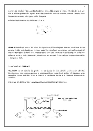 4
número de cilindros y de acuerdo al orden de encendido, se gira la volante (el motor) y cada vez
que el motor apunta hacia alguna marca se calibran las válvulas de dicho cilindro. Ejemplo en la
figura mostramos un rotor de un motor de cuatro
Cilindros cuyo orden de encendido es 1, 3, 4, 2.
NOTA: Por cada dos vueltas del piñón del cigüeñal el piñón del eje de levas da una vuelta. Por lo
general el rotor va instalado con el eje de levas. Por ejemplo en un motor de cuatro cilindros por el
método de la polea la marca en la polea se realiza cada 180° (intervalo de explosión), por el método
del rotor la marca en la carcasa del rotor es cada 90° la mitad. Es decir el distribuidor (rotor) da los
4 tiempos en 360°.
3.- METODO DEL TRASLAPO
TRASLAPO: es el número de grados en los cuales las dos válvulas permanecen abiertas
(teóricamente esto no se da, pero en la práctica existe un cruce donde ambas válvulas están unos
pequeños grados abiertos), se da al finalizar el tiempo de escape y al comenzar el tiempo de
admisión.
ESQUEMA DEL TRASLAPO DE LAS VALVULAS APROXIMADAMENTE ABIERTAS.
 