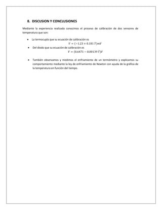 8. DISCUSION Y CONCLUSIONES
Mediante la experiencia realizada conocimos el proceso de calibración de dos sensores de
temperatura que son:
 La termocupla que su ecuación de calibración es
𝑉 = (−1.23 + 0.181 𝑇)𝑚𝑉
 Del diodo que su ecuación de calibración es
𝑉 = (0.6471 − 0.00139 𝑇)𝑉
 También observamos y medimos el enfriamiento de un termómetro y explicamos su
comportamiento mediante la ley de enfriamiento de Newton con ayuda de la gráfica de
la temperatura en función del tiempo.
 