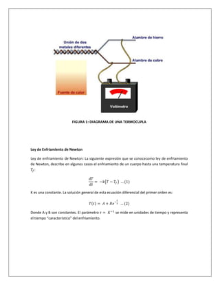 FIGURA 1: DIAGRAMA DE UNA TERMOCUPLA
Ley de Enfriamiento de Newton
Ley de enfriamiento de Newton: La siguiente expresión que se conocecomo ley de enfriamiento
de Newton, describe en algunos casos el enfriamiento de un cuerpo hasta una temperatura final
𝑇𝑓:
𝑑𝑇
𝑑𝑡
= −𝑘(𝑇 − 𝑇𝑓) … (1)
K es una constante. La solución general de esta ecuación diferencial del primer orden es:
𝑇(𝑡) = 𝐴 + 𝐵𝑒−
𝑡
𝜏 … (2)
Donde A y B son constantes. El parámetro 𝜏 = 𝐾−1
se mide en unidades de tiempo y representa
el tiempo “característico” del enfriamiento.
 
