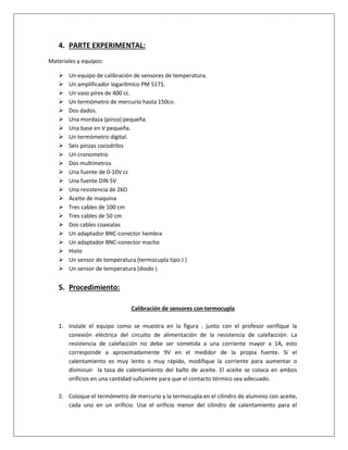 4. PARTE EXPERIMENTAL:
Materiales y equipos:
 Un equipo de calibración de sensores de temperatura.
 Un amplificador logarítmico PM 5171.
 Un vaso pírex de 400 cc.
 Un termómetro de mercurio hasta 150co.
 Dos dados.
 Una mordaza (pinza) pequeña.
 Una base en V pequeña.
 Un termómetro digital.
 Seis pinzas cocodrilos
 Un cronometro
 Dos multímetros
 Una fuente de 0-10V cc
 Una fuente DIN 5V
 Una resistencia de 2kΩ
 Aceite de maquina
 Tres cables de 100 cm
 Tres cables de 50 cm
 Dos cables coaxialas
 Un adaptador BNC-conector hembra
 Un adaptador BNC-conector macho
 Hielo
 Un sensor de temperatura (termocupla tipo J )
 Un sensor de temperatura (diodo )
5. Procedimiento:
Calibración de sensores con termocupla
1. Instale el equipo como se muestra en la figura . junto con el profesor verifique la
conexión eléctrica del circuito de alimentación de la resistencia de calefacción. La
resistencia de calefacción no debe ser sometida a una corriente mayor a 1A, esto
corresponde a aproximadamente 9V en el medidor de la propia fuente. Si el
calentamiento es muy lento o muy rápido, modifique la corriente para aumentar o
disminuir la tasa de calentamiento del baño de aceite. El aceite se coloca en ambos
orificios en una cantidad suficiente para que el contacto térmico sea adecuado.
2. Coloque el termómetro de mercurio y la termocupla en el cilindro de aluminio con aceite,
cada uno en un orificio. Use el orificio menor del cilindro de calentamiento para el
 