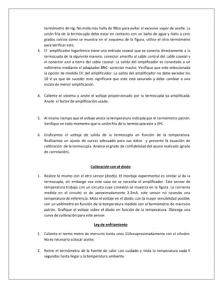 termómetro de Hg. No mida más halla de 90co para evitar el excesivo vapor de aceite. La
unión fría de la termocupla debe estar en contacto con un baño de agua y hielo a cero
grados celcios como se muestra en el esquema de la figura. utilice el otro termómetro
para verificar esto.
3. El amplificador logarítmico tiene una entrada coaxial que se conecta directamente a la
termocupla de la siguiente manera: conector amarillo al cable central del cable coaxial y
el conector azul a tierra del cable coaxial. La salida del amplificador es conectada a un
voltímetro mediante el adaptador BNC- conector macho. Verifique que este seleccionada
la opción de medida DC del amplificador. La salida del amplificador no debe exceder los
10 V ya que de suceder esto significara que este está saturado y debe cambiar a una
escala de menor amplificación.
4. Caliente el sistema y anote el voltaje proporcionado por la termocupla ya amplificada.
Anote el factor de amplificación usado.
5. Al mismo tiempo que el voltaje anote la temperatura indicada por el termómetro patrón.
Verifique en todo momento que la unión fría de la termocupla este a 0ºC.
6. Graficamos el voltaje de salida de la termocupla en función de la temperatura.
Realizamos un ajuste de curvas adecuado para sus datos y presente la ecuación de
calibración de la termocupla. Analice el grado de confiabilidad del ajuste realizado (grado
de correlación).
Calibración con el diodo
1. Realice lo mismo con el otro sensor (diodo). El montaje experimental es similar al de la
termocupla, sin embargo vea este caso no se necesita el amplificador. Este sensor de
temperatura trabaja con un circuito cuya conexión se muestra en la figura. La corriente
medida en el circuito es de aproximadamente 2.2mA. este sensor no necesite una
temperatura de referencia. Mida el voltaje en el diodo, con la mayor sensibilidad posible,
con un voltímetro en función de la temperatura medida con el termómetro de mercurio
patrón. Grafique el voltaje sobre el diodo en función de la temperatura. Obtenga una
curva de calibración para este sensor.
Ley de enfriamiento
1. Caliente el termo metro de mercurio hasta unos 110coaproximadamente con el cilindro.
No es necesario colocar aceite.
2. Retire el termómetro de la fuente de calor con cuidado y mida la temperatura cada 5
segundos hasta llegar a la temperatura ambiente.
 