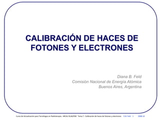 CALIBRACIÓN DE HACES DE
FOTONES Y ELECTRONES
Diana B. Feld
Comisión Nacional de Energía Atómica
Buenos Aires, Argentina
Curso de Actualización para Tecnólogos en Radioterapia. ARCAL RLA6/058 Tema 7 : Calibración de haces de fotones y electrones D.B. Feld 1 2008-10
 