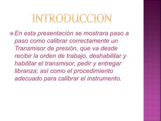 En esta presentación se mostrara paso a 
paso como calibrar correctamente un 
Transmisor de presión, que va desde 
recibir la orden de trabajo, deshabilitar y 
habilitar el transmisor, pedir y entregar 
libranza; así como el procedimiento 
adecuado para calibrar el instrumento. 
 